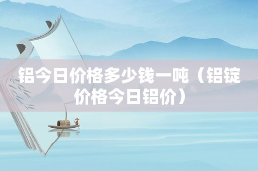 铝今日价格多少钱一吨（铝锭价格今日铝价）