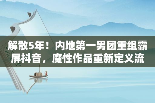 解散5年！内地第一男团重组 *** 抖音，魔性作品重新定义流行理念