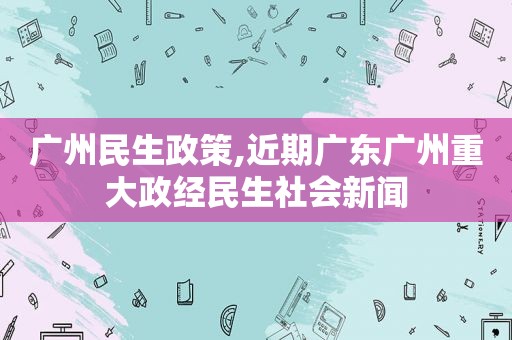 广州民生政策,近期广东广州重大政经民生社会新闻