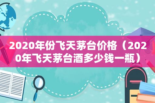 2020年份飞天茅台价格（2020年飞天茅台酒多少钱一瓶）