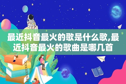 最近抖音最火的歌是什么歌,最近抖音最火的歌曲是哪几首