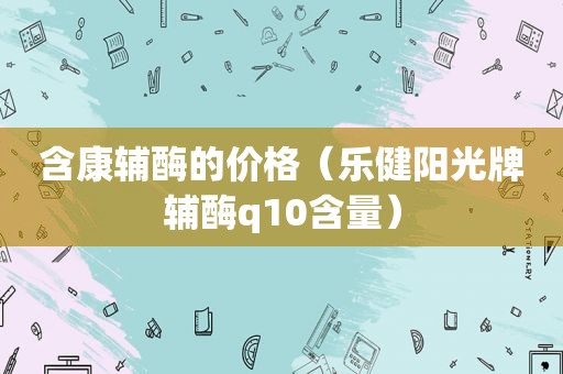 含康辅酶的价格（乐健阳光牌辅酶q10含量）