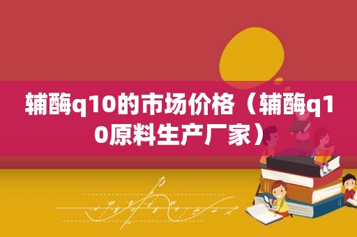 辅酶q10的市场价格（辅酶q10原料生产厂家）