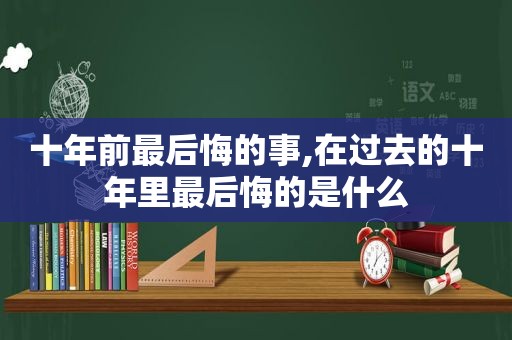 十年前最后悔的事,在过去的十年里最后悔的是什么