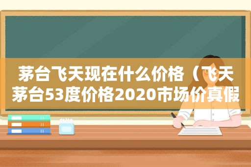 茅台飞天现在什么价格（飞天茅台53度价格2020市场价真假,怎么区别）