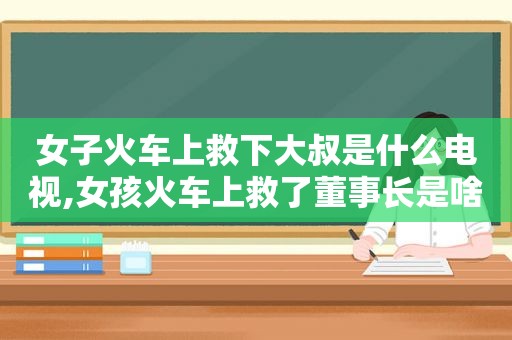 女子火车上救下大叔是什么电视,女孩火车上救了董事长是啥电视剧