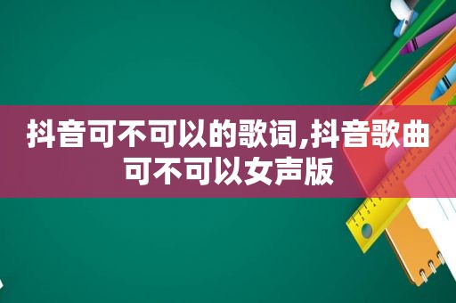 抖音可不可以的歌词,抖音歌曲可不可以女声版