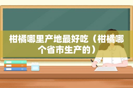 柑橘哪里产地最好吃（柑橘哪个省市生产的）