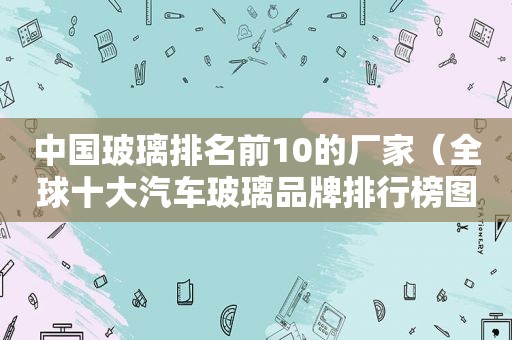 中国玻璃排名前10的厂家（全球十大汽车玻璃品牌排行榜图片）