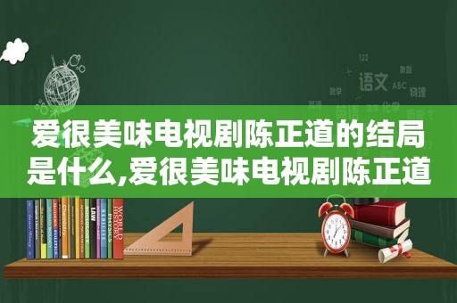 爱很美味电视剧陈正道的结局是什么,爱很美味电视剧陈正道的结局怎么样