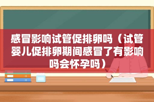 感冒影响试管促排卵吗（试管婴儿促排卵期间感冒了有影响吗会怀孕吗）