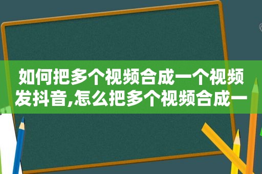 如何把多个视频合成一个视频发抖音,怎么把多个视频合成一个视频发抖音