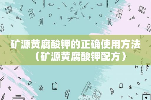 矿源黄腐酸钾的正确使用方法（矿源黄腐酸钾配方）