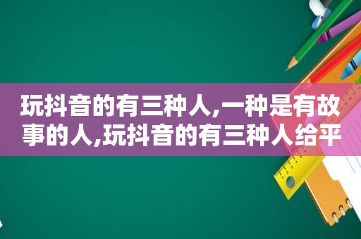 玩抖音的有三种人,一种是有故事的人,玩抖音的有三种人给平台消费