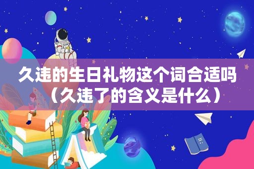 久违的生日礼物这个词合适吗（久违了的含义是什么）