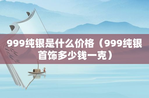 999纯银是什么价格（999纯银首饰多少钱一克）