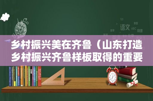 乡村振兴美在齐鲁（山东打造乡村振兴齐鲁样板取得的重要成就）