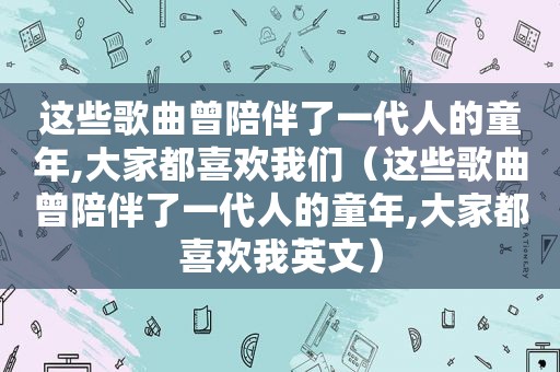 这些歌曲曾陪伴了一代人的童年,大家都喜欢我们（这些歌曲曾陪伴了一代人的童年,大家都喜欢我英文）