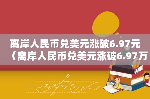 离岸人民币兑美元涨破6.97元（离岸人民币兑美元涨破6.97万）