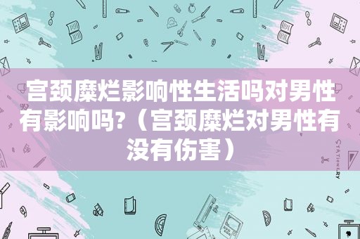 宫颈糜烂影响性生活吗对男性有影响吗?（宫颈糜烂对男性有没有伤害）