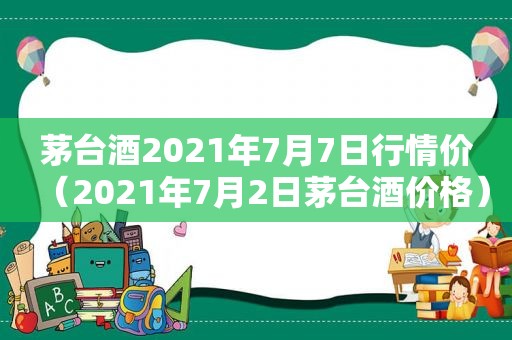 茅台酒2021年7月7日行情价（2021年7月2日茅台酒价格）