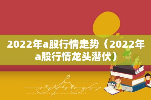 2022年a股行情走势（2022年a股行情龙头潜伏）