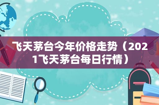 飞天茅台今年价格走势（2021飞天茅台每日行情）