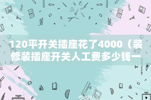 120平开关插座花了4000（装修装插座开关人工费多少钱一个）