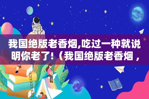 我国绝版老香烟,吃过一种就说明你老了!（我国绝版老香烟 ,见过一种就说明你老了!你认识几个?）