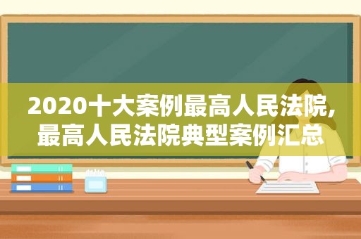 2020十大案例最高人民法院,最高人民法院典型案例汇总