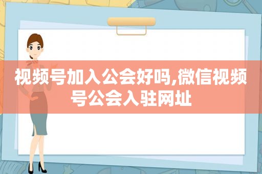 视频号加入公会好吗,微信视频号公会入驻网址