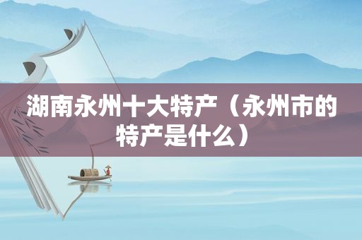 湖南永州十大特产（永州市的特产是什么）