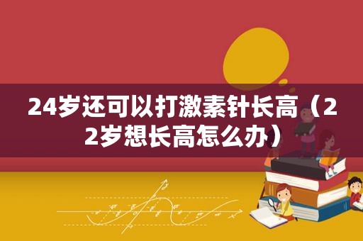 24岁还可以打激素针长高（22岁想长高怎么办）