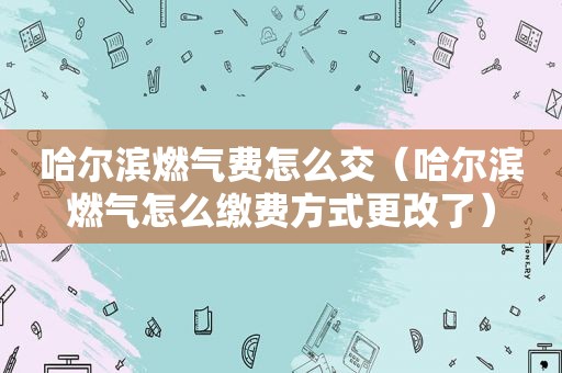 哈尔滨燃气费怎么交（哈尔滨燃气怎么缴费方式更改了）