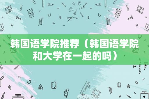 韩国语学院推荐（韩国语学院和大学在一起的吗）