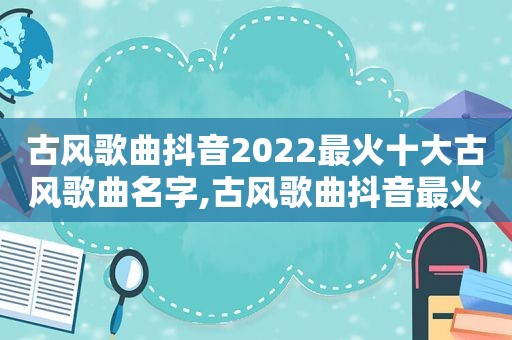 古风歌曲抖音2022最火十大古风歌曲名字,古风歌曲抖音最火排行榜