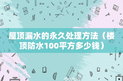 屋顶漏水的永久处理方法（楼顶防水100平方多少钱）