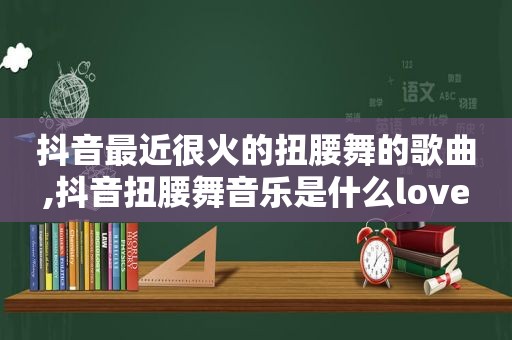 抖音最近很火的扭腰舞的歌曲,抖音扭腰舞音乐是什么love