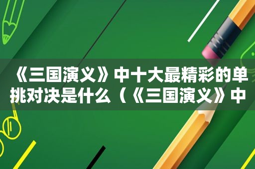 《三国演义》中十大最精彩的单挑对决是什么（《三国演义》中十大最精彩的单挑对决是）