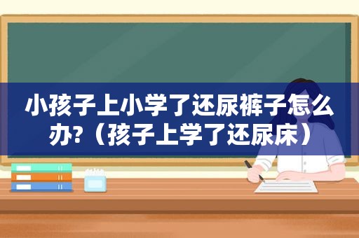 小孩子上小学了还尿裤子怎么办?（孩子上学了还尿床）