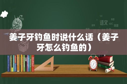 姜子牙钓鱼时说什么话（姜子牙怎么钓鱼的）