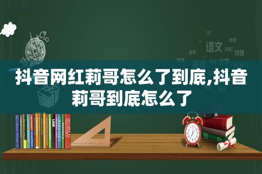 抖音网红莉哥怎么了到底,抖音莉哥到底怎么了