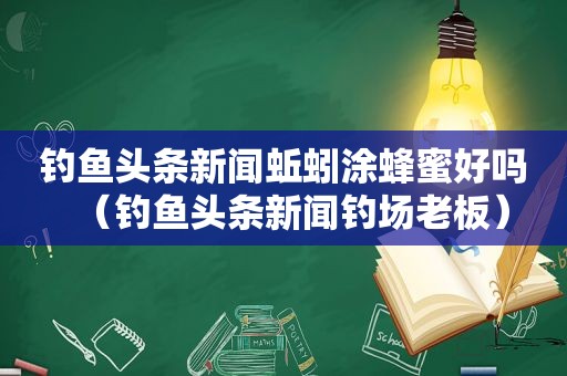 钓鱼头条新闻蚯蚓涂蜂蜜好吗（钓鱼头条新闻钓场老板）