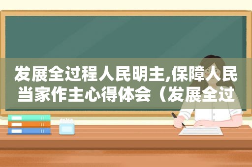 发展全过程人民明主,保障人民当家作主心得体会（发展全过程人民为主,保障人民当家作主随堂测试）