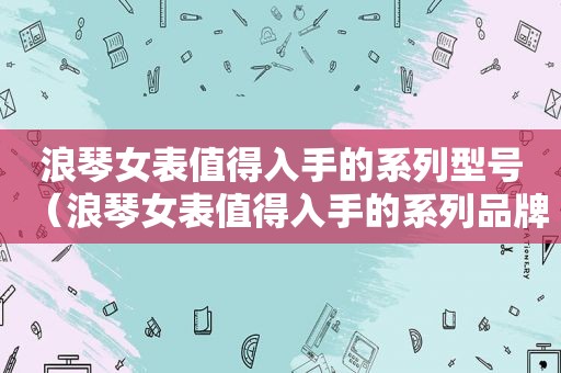 浪琴女表值得入手的系列型号（浪琴女表值得入手的系列品牌）