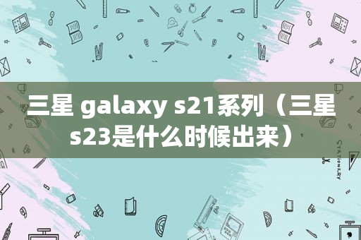 三星 galaxy s21系列（三星s23是什么时候出来）