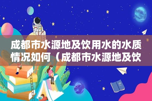 成都市水源地及饮用水的水质情况如何（成都市水源地及饮用水的水质情况怎么样）