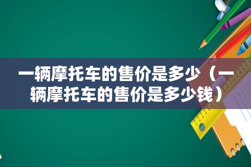 一辆摩托车的售价是多少（一辆摩托车的售价是多少钱）