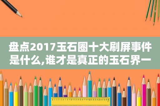 盘点2017玉石圈十大刷屏事件是什么,谁才是真正的玉石界一哥