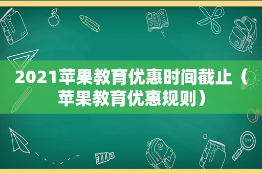 2021苹果教育优惠时间截止（苹果教育优惠规则）